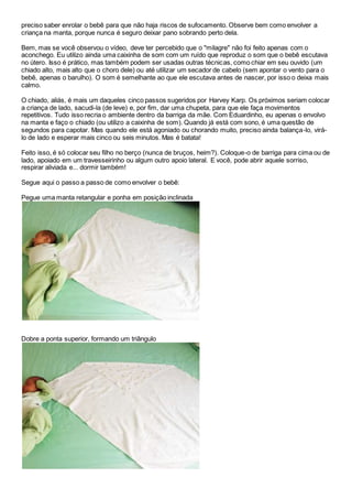preciso saber enrolar o bebê para que não haja riscos de sufocamento. Observe bem como envolver a 
criança na manta, porque nunca é seguro deixar pano sobrando perto dela. 
Bem, mas se você observou o vídeo, deve ter percebido que o "milagre" não foi feito apenas com o 
aconchego. Eu utilizo ainda uma caixinha de som com um ruído que reproduz o som que o bebê escutava 
no útero. Isso é prático, mas também podem ser usadas outras técnicas, como chiar em seu ouvido (um 
chiado alto, mais alto que o choro dele) ou até utilizar um secador de cabelo (sem apontar o vento para o 
bebê, apenas o barulho). O som é semelhante ao que ele escutava antes de nascer, por isso o deixa mais 
calmo. 
O chiado, aliás, é mais um daqueles cinco passos sugeridos por Harvey Karp. Os próximos seriam colocar 
a criança de lado, sacudi-la (de leve) e, por fim, dar uma chupeta, para que ele faça movimentos 
repetitivos. Tudo isso recria o ambiente dentro da barriga da mãe. Com Eduardinho, eu apenas o envolvo 
na manta e faço o chiado (ou utilizo a caixinha de som). Quando já está com sono, é uma questão de 
segundos para capotar. Mas quando ele está agoniado ou chorando muito, preciso ainda balança-lo, virá-lo 
de lado e esperar mais cinco ou seis minutos. Mas é batata! 
Feito isso, é só colocar seu filho no berço (nunca de bruços, heim?). Coloque-o de barriga para cima ou de 
lado, apoiado em um travesseirinho ou algum outro apoio lateral. E você, pode abrir aquele sorriso, 
respirar aliviada e... dormir também! 
Segue aqui o passo a passo de como envolver o bebê: 
Pegue uma manta retangular e ponha em posição inclinada 
Dobre a ponta superior, formando um triângulo 
 