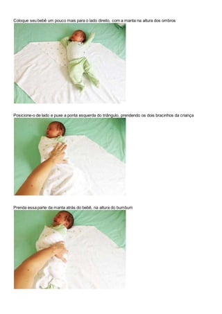 Coloque seu bebê um pouco mais para o lado direito, com a manta na altura dos ombros 
Posicione-o de lado e puxe a ponta esquerda do triângulo, prendendo os dois bracinhos da criança 
Prenda essa parte da manta atrás do bebê, na altura do bumbum 
 