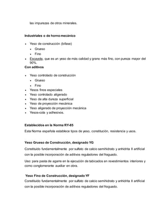 las impurezas de otros minerales.
Industriales o de horno mecánico
 Yeso de construcción (bifase)
 Grueso
 Fino
 Escayola, que es un yeso de más calidad y grano más fino, con pureza mayor del
90%.
Con aditivos
 Yeso controlado de construcción
 Grueso
 Fino
 Yesos finos especiales
 Yeso controlado aligerado
 Yeso de alta dureza superficial
 Yeso de proyección mecánica
 Yeso aligerado de proyección mecánica
 Yesos-cola y adhesivos.
Establecidos en la Norma RY-85
Esta Norma española establece tipos de yeso, constitución, resistencia y usos.
Yeso Grueso de Construcción, designado YG
Constituido fundamentalmente por sulfato de calcio semihidrato y anhidrita II artificial
con la posible incorporación de aditivos reguladores del fraguado.
Uso: para pasta de agarre en la ejecución de tabicados en revestimientos interiores y
como conglomerante auxiliar en obra.
Yeso Fino de Construcción, designado YF
Constituido fundamentalmente por sulfato de calcio semihidrato y anhidrita II artificial
con la posible incorporación de aditivos reguladores del fraguado.
 