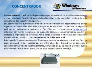 CONCENTRADOR

Un concentrador o hub es un dispositivo que permite centralizar el cableado de una red
y poder ampliarla. Esto significa que dicho dispositivo recibe una señal y repite esta señal
emitiéndola por sus diferentes puertos.
Los concentradores sufrieron el problema de que como simples repetidores sólo podían
soportar una única velocidad. Mientras que los PC normales con ranuras de expansión
podrían ser fácilmente actualizados a Fast Ethernet con una nueva tarjeta de red,
máquinas con menos mecanismos de expansión comunes, como impresoras, pueden ser
costosas o imposibles de actualizar. Por lo tanto, un punto medio entre concentrador y
conmutador es conocido como concentrador de doble velocidad.
Este tipo de dispositivos consisten fundamentalmente en dos concentradores (uno de
cada velocidad) y dos puertos puente entre ellos. Los dispositivos se conectan al
concentrador apropiado automáticamente, en función de su velocidad. Desde el puente
sólo se tienen dos puertos, y sólo uno de ellos necesita ser de 100 Mb/s.
 