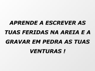 APRENDE A ESCREVER AS TUAS FERIDAS NA AREIA E A GRAVAR EM PEDRA AS TUAS VENTURAS ! 