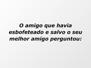 O amigo que havia esbofeteado e salvo o seu melhor amigo perguntou: 