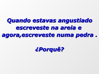 Quando estavas angustiado escreveste na areia e  agora,escreveste numa pedra . ¿Porquê? 