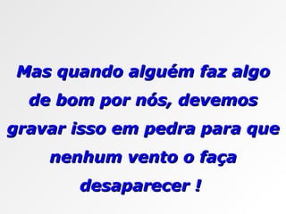 Mas quando alguém faz algo de bom por nós, devemos gravar isso em pedra para que nenhum vento o faça desaparecer !  