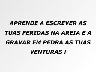 APRENDE A ESCREVER AS TUAS FERIDAS NA AREIA E A GRAVAR EM PEDRA AS TUAS VENTURAS ! 