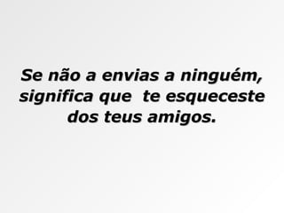 Se não a envias a ninguém, significa que  te esqueceste dos teus amigos. 