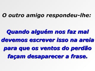 O outro amigo respondeu-lhe:  Quando alguém nos faz mal devemos escrever isso na areia para que os ventos do perdão façam desaparecer a frase. 