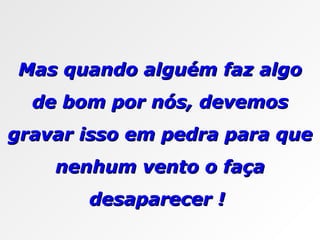 Mas quando alguém faz algo de bom por nós, devemos gravar isso em pedra para que nenhum vento o faça desaparecer !  