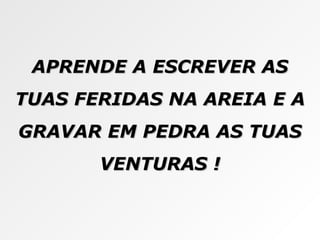 APRENDE A ESCREVER AS TUAS FERIDAS NA AREIA E A GRAVAR EM PEDRA AS TUAS VENTURAS ! 