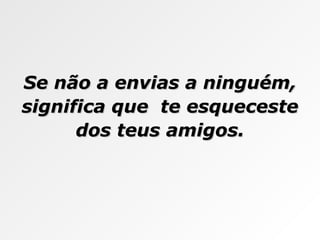 Se não a envias a ninguém, significa que  te esqueceste dos teus amigos. 