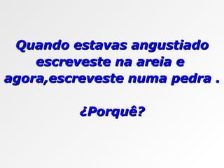 Quando estavas angustiado escreveste na areia e  agora,escreveste numa pedra . ¿Porquê? 
