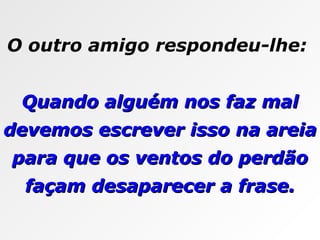 O outro amigo respondeu-lhe:  Quando alguém nos faz mal devemos escrever isso na areia para que os ventos do perdão façam desaparecer a frase. 