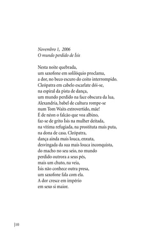 |10
Novembro 1, 2006
O mundo perdido de Ísis
Nesta noite quebrada,
um saxofone em solilóquio proclama,
a dor, no beco escuro do coito interrompido.
Cleópatra em cabelo escarlate dói-se,
na espiral da pista de dança,
um mundo perdido na face obscura da lua,
Alexandria, babel de cultura rompe-se
num Tom Waits extrovertido, mãe!
É de néon o falcão que voa albino,
faz-se de grito Ísis na mulher deitada,
na vítima refugiada, na prostituta mais puta,
na dona de casa. Cleópatra,
dança ainda mais louca, enxuta,
desvingada da sua mais louca inconquista,
do macho no seu seio, no mundo
perdido outrora a seus pés,
mais um chuto, na veia,
Ísis não conhece outra presa,
um saxofone fala com ela.
A dor cresce em império
em sexo si maior.
 