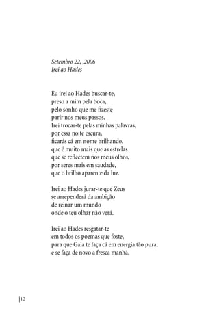 |12
Setembro 22, ,2006
Irei ao Hades
Eu irei ao Hades buscar-te,
preso a mim pela boca,
pelo sonho que me fizeste
parir nos meus passos.
Irei trocar-te pelas minhas palavras,
por essa noite escura,
ficarás cá em nome brilhando,
que é muito mais que as estrelas
que se reflectem nos meus olhos,
por seres mais em saudade,
que o brilho aparente da luz.
Irei ao Hades jurar-te que Zeus
se arrependerá da ambição
de reinar um mundo
onde o teu olhar não verá.
Irei ao Hades resgatar-te
em todos os poemas que foste,
para que Gaia te faça cá em energia tão pura,
e se faça de novo a fresca manhã.
 