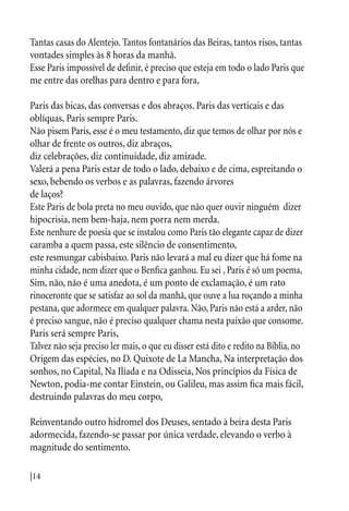 |14
Tantas casas do Alentejo. Tantos fontanários das Beiras, tantos risos, tantas
vontades simples às 8 horas da manhã.
Esse Paris impossível de definir, é preciso que esteja em todo o lado Paris que
me entre das orelhas para dentro e para fora,
Paris das bicas, das conversas e dos abraços. Paris das verticais e das
oblíquas, Paris sempre Paris.
Não pisem Paris, esse é o meu testamento, diz que temos de olhar por nós e
olhar de frente os outros, diz abraços,
diz celebrações, diz continuidade, diz amizade.
Valerá a pena Paris estar de todo o lado, debaixo e de cima, espreitando o
sexo, bebendo os verbos e as palavras, fazendo árvores
de laços?
Este Paris de bola preta no meu ouvido, que não quer ouvir ninguém dizer
hipocrisia, nem bem-haja, nem porra nem merda.
Este nenhure de poesia que se instalou como Paris tão elegante capaz de dizer
caramba a quem passa, este silêncio de consentimento,
este resmungar cabisbaixo. Paris não levará a mal eu dizer que há fome na
minha cidade, nem dizer que o Benfica ganhou. Eu sei , Paris é só um poema,
Sim, não, não é uma anedota, é um ponto de exclamação, é um rato
rinoceronte que se satisfaz ao sol da manhã, que ouve a lua roçando a minha
pestana, que adormece em qualquer palavra. Não, Paris não está a arder, não
é preciso sangue, não é preciso qualquer chama nesta paixão que consome.
Paris será sempre Paris,
Talvez não seja preciso ler mais, o que eu disser está dito e redito na Bíblia, no
Origem das espécies, no D. Quixote de La Mancha, Na interpretação dos
sonhos, no Capital, Na Ilíada e na Odisseia, Nos princípios da Física de
Newton, podia-me contar Einstein, ou Galileu, mas assim fica mais fácil,
destruindo palavras do meu corpo,
Reinventando outro hidromel dos Deuses, sentado à beira desta Paris
adormecida, fazendo-se passar por única verdade, elevando o verbo à
magnitude do sentimento.
 