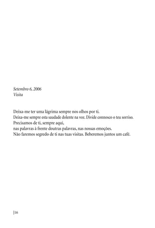 |16
Setembro 6, 2006
Visita
Deixa-me ter uma lágrima sempre nos olhos por ti.
Deixa-me sempre esta saudade dolente na voz. Divide connosco o teu sorriso.
Precisamos de ti, sempre aqui,
nas palavras à frente doutras palavras, nas nossas emoções.
Não faremos segredo de ti nas tuas visitas. Beberemos juntos um café.
 