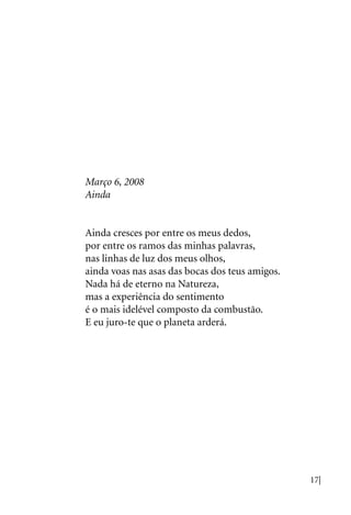 17|
Março 6, 2008
Ainda
Ainda cresces por entre os meus dedos,
por entre os ramos das minhas palavras,
nas linhas de luz dos meus olhos,
ainda voas nas asas das bocas dos teus amigos.
Nada há de eterno na Natureza,
mas a experiência do sentimento
é o mais idelével composto da combustão.
E eu juro-te que o planeta arderá.
 