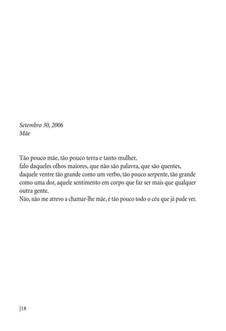 |18
Setembro 30, 2006
Mãe
Tão pouco mãe, tão pouco terra e tanto mulher,
falo daqueles olhos maiores, que não são palavra, que são quentes,
daquele ventre tão grande como um verbo, tão pouco serpente, tão grande
como uma dor, aquele sentimento em corpo que faz ser mais que qualquer
outra gente.
Não, não me atrevo a chamar-lhe mãe, é tão pouco todo o céu que já pude ver.
 