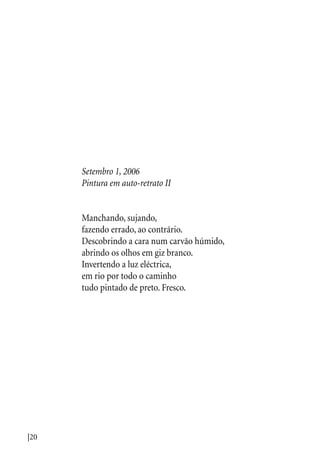 |20
Setembro 1, 2006
Pintura em auto-retrato II
Manchando, sujando,
fazendo errado, ao contrário.
Descobrindo a cara num carvão húmido,
abrindo os olhos em giz branco.
Invertendo a luz eléctrica,
em rio por todo o caminho
tudo pintado de preto. Fresco.
 