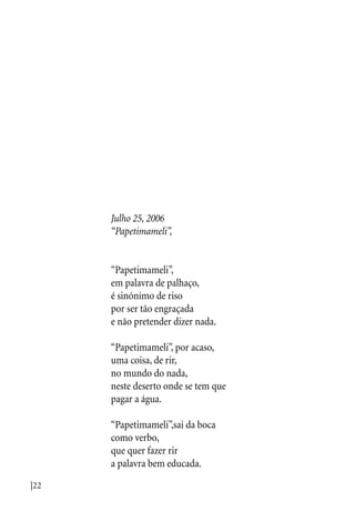 |22
Julho 25, 2006
“Papetimameli”,
“Papetimameli”,
em palavra de palhaço,
é sinónimo de riso
por ser tão engraçada
e não pretender dizer nada.
“Papetimameli”, por acaso,
uma coisa, de rir,
no mundo do nada,
neste deserto onde se tem que
pagar a água.
“Papetimameli”,sai da boca
como verbo,
que quer fazer rir
a palavra bem educada.
 