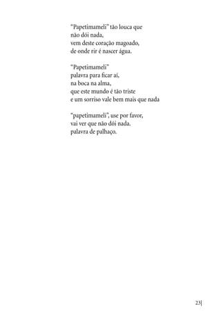 23|
“Papetimameli” tão louca que
não dói nada,
vem deste coração magoado,
de onde rir é nascer água.
“Papetimameli”
palavra para ficar aí,
na boca na alma,
que este mundo é tão triste
e um sorriso vale bem mais que nada
“papetimameli”, use por favor,
vai ver que não dói nada.
palavra de palhaço.
 