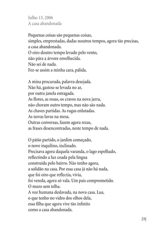 25|
Julho 13, 2006
A casa abandonada
Pequenas coisas são pequenas coisas,
simples, emprestadas, dadas noutros tempos, agora tão precisas,
a casa abandonada.
O oiro doutro tempo levado pelo vento,
não pára a árvore envelhecida.
Não sei de nada.
Fez-se assim a minha cara, pálida.
A mina procurada, palavra desejada.
Não há, gastou-se levada no ar,
por outra janela estragada.
As flores, as rosas, os cravos na nova jarra,
não choram outro tempo, mas não são nada.
As chaves partidas. As rugas enlutadas.
As novas luvas na mesa.
Outras conversas, fazem agora rezas,
as frases desencontradas, neste tempo de nada.
O pátio partido, o jardim começado,
o novo inquilino, inclinado.
Precisava agora daquela varanda, o lago espelhado,
reflectindo a luz coada pela língua
construída pelo bairro. Não tenho agora,
a solidão na casa. Por essa casa já não há nada,
que foi oiro que reflectia, vivia,
foi vereda, agora só vala. Um país comprometido.
O muro sem telha.
A voz humana deslavada, na nova casa. Lua,
o que tenho no vidro dos olhos dela,
essa filha que agora vive tão infinito
como a casa abandonada.
 