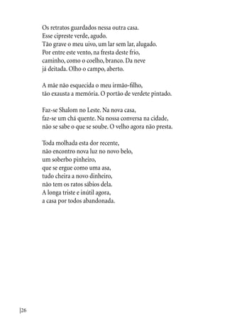 |26
Os retratos guardados nessa outra casa.
Esse cipreste verde, agudo.
Tão grave o meu uivo, um lar sem lar, alugado.
Por entre este vento, na fresta deste frio,
caminho, como o coelho, branco. Da neve
já deitada. Olho o campo, aberto.
A mãe não esquecida o meu irmão-filho,
tão exausta a memória. O portão de verdete pintado.
Faz-se Shalom no Leste. Na nova casa,
faz-se um chá quente. Na nossa conversa na cidade,
não se sabe o que se soube. O velho agora não presta.
Toda molhada esta dor recente,
não encontro nova luz no novo belo,
um soberbo pinheiro,
que se ergue como uma asa,
tudo cheira a novo dinheiro,
não tem os ratos sábios dela.
A longa triste e inútil agora,
a casa por todos abandonada.
 
