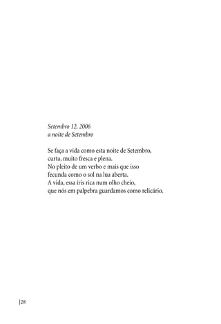 |28
Setembro 12, 2006
a noite de Setembro
Se faça a vida como esta noite de Setembro,
curta, muito fresca e plena.
No pleito de um verbo e mais que isso
fecunda como o sol na lua aberta.
A vida, essa íris rica num olho cheio,
que nós em palpebra guardamos como relicário.
 