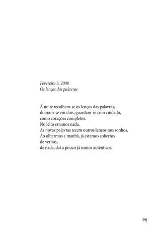 29|
Fevereiro 3, 2008
Os lenços das palavras
À noite recolhem-se os lenços das palavras,
dobram-se em dois, guardam-se com cuidado,
como corações completos.
No leito estamos nada.
As novas palavras tecem outros lenços nos sonhos.
Ao olharmos a manhã, já estamos cobertos
de verbos,
de nada, daí a pouco já somos autênticos.
 