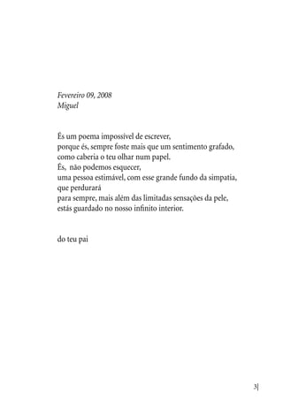 3|
Fevereiro 09, 2008
Miguel
És um poema impossível de escrever,
porque és, sempre foste mais que um sentimento grafado,
como caberia o teu olhar num papel.
És, não podemos esquecer,
uma pessoa estimável, com esse grande fundo da simpatia,
que perdurará
para sempre, mais além das limitadas sensações da pele,
estás guardado no nosso infinito interior.
do teu pai
 