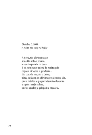 |30
Outubro 6, 2006
A noite, tão clara na razão
A noite, tão clara na razão,
a lua tão sol no poema,
a voz tão prenhe na boca.
E os cavalos no galope da madrugada
erguem cíclopes a pradaria...
já a cotovia prepara o canto,
ainda se fazem as adivinhações do novo dia,
que a batalhe se prepare das mãos brancas,
e a guerra seja a alma,
que os cavalos já galopam a pradaria.
 