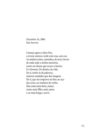 31|
Dezembro 16, 2006
Este Inverno
Começa agora a fazer frio,
a árvore outrora verde está crua, sem cor.
As minhas mãos, castanhas, da terra, lavrar
de onde arde a minha memória,
como na chama que escava a lareira.
E o Inverno. De dentro, da vida.
De ti, tenho-te de palavras,
maiores saudades que das imagens.
De ti, que me empurra no frio, no aço
das cores, no nenhure do verbo.
Mas estás mais forte, maior,
como mais filho, mais amor,
e eu mais longe a ouvir.
 