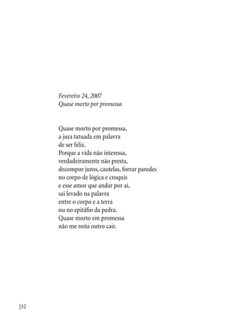 |32
Fevereiro 24, 2007
Quase morto por promessa
Quase morto por promessa,
a jura tatuada em palavra
de ser feliz.
Porque a vida não interessa,
verdadeiramente não presta,
decompor juros, cautelas, forrar paredes
no corpo de lógica e croquis
e esse amor que andar por aí,
sai levado na palavra
entre o corpo e a terra
ou no epitáfio da pedra.
Quase morto em promessa
não me resta outro cair.
 