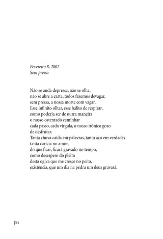 |34
Fevereiro 8, 2007
Sem pressa
Não se anda depressa, não se olha,
não se abre a carta, todos fazemos devagar,
sem pressa, a nossa morte com vagar.
Esse infinito olhar, esse hálito de respirar,
como poderia ser de outra maneira
o nosso ostentado caminhar
cada passo, cada vírgula, o nosso irónico gozo
de desfrutar.
Tanta chuva caída em palavras, tanto aço em verdades
tanta carícia no amor,
do que ficar, ficará gravado no tempo,
como desespero do pleito
desta ogiva que me cresce no peito,
existência, que um dia na pedra um deus gravará.
 
