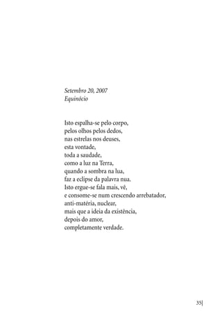 35|
Setembro 20, 2007
Equinócio
Isto espalha-se pelo corpo,
pelos olhos pelos dedos,
nas estrelas nos deuses,
esta vontade,
toda a saudade,
como a luz na Terra,
quando a sombra na lua,
faz a eclipse da palavra nua.
Isto ergue-se fala mais, vê,
e consome-se num crescendo arrebatador,
anti-matéria, nuclear,
mais que a ideia da existência,
depois do amor,
completamente verdade.
 