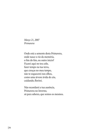 |36
Março 21, 2007
Primavera
Onde está a semente desta Primavera,
onde nasce o rio da memória,
o fim do fim, ou outro início?
Ficarei aqui no teu colo,
fazer tempo na tua terra,
que cresças no meu tempo,
não te esquecerei nos olhos,
como uma árvore ávida de céu,
cuidando, florirei.
Não recordarei a tua ausência,
Primavera no Inverno,
só para saberes, que somos os mesmos.
 