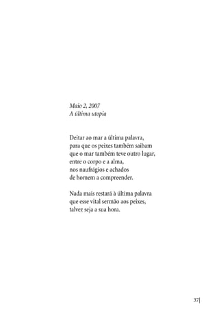 37|
Maio 2, 2007
A última utopia
Deitar ao mar a última palavra,
para que os peixes também saibam
que o mar também teve outro lugar,
entre o corpo e a alma,
nos naufrágios e achados
de homem a compreender.
Nada mais restará à última palavra
que esse vital sermão aos peixes,
talvez seja a sua hora.
 