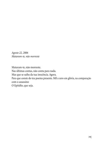 39|
Agosto 22, 2006
Mataram-te, não morreste
Mataram-te, não morreste.
Nas últimas contas, não conta para nada.
Mas que se saiba da tua inocência. Agora.
Para que conste do teu poema presente. Mil a zero em glória, na comparação
com o assassino
O Epitáfio, que seja.
 