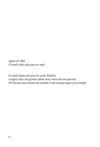 |4
Agosto 29, 2005
O cavalo tinha tudo para ser verde
O cavalo tinha tudo para ser verde. Preferiu
as águas, fazer um grande castelo com a areia dos seus poemas.
Por fim descansou na beira do caminho. O Sol ao longe tingia-se de vermelho.
 