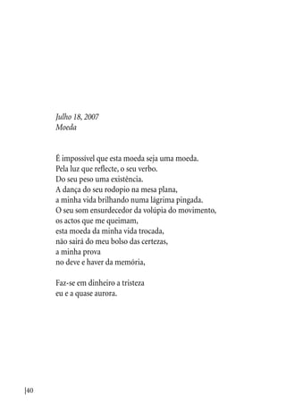 |40
Julho 18, 2007
Moeda
É impossível que esta moeda seja uma moeda.
Pela luz que reflecte, o seu verbo.
Do seu peso uma existência.
A dança do seu rodopio na mesa plana,
a minha vida brilhando numa lágrima pingada.
O seu som ensurdecedor da volúpia do movimento,
os actos que me queimam,
esta moeda da minha vida trocada,
não sairá do meu bolso das certezas,
a minha prova
no deve e haver da memória,
Faz-se em dinheiro a tristeza
eu e a quase aurora.
 
