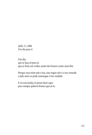 41|
Julho 17, 2006
Um dia para ti
Um dia,
que se faça só para ti,
que se forje um verbo, assim tão branco como uma flor.
Porque essa noite não é tua, esse negro não é a tua vontade
e pelo claro se pode comungar a tua verdade.
E só essa justiça te posso fazer aqui.
para sempre palavra branca que já és.
 