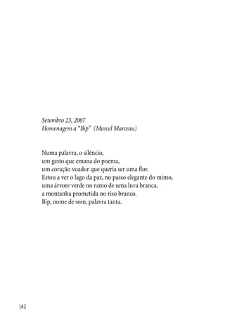 |42
Setembro 23, 2007
Homenagem a “Bip” (Marcel Marceau)
Numa palavra, o silêncio,
um gesto que emana do poema,
um coração voador que queria ser uma flor.
Estou a ver o lago da paz, no passo elegante do mimo,
uma árvore verde no ramo de uma luva branca,
a montanha prometida no riso branco.
Bip, nome de som, palavra tanta.
 