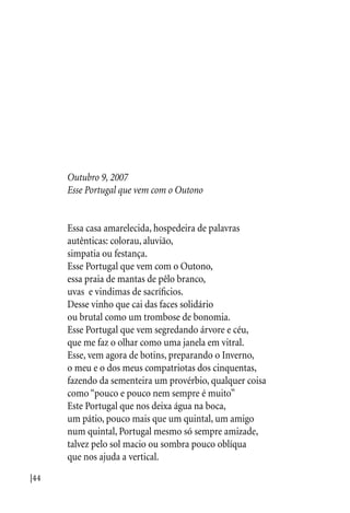 |44
Outubro 9, 2007
Esse Portugal que vem com o Outono
Essa casa amarelecida, hospedeira de palavras
autênticas: colorau, aluvião,
simpatia ou festança.
Esse Portugal que vem com o Outono,
essa praia de mantas de pêlo branco,
uvas e vindimas de sacríficios.
Desse vinho que cai das faces solidário
ou brutal como um trombose de bonomia.
Esse Portugal que vem segredando árvore e céu,
que me faz o olhar como uma janela em vitral.
Esse, vem agora de botins, preparando o Inverno,
o meu e o dos meus compatriotas dos cinquentas,
fazendo da sementeira um provérbio, qualquer coisa
como “pouco e pouco nem sempre é muito”
Este Portugal que nos deixa água na boca,
um pátio, pouco mais que um quintal, um amigo
num quintal, Portugal mesmo só sempre amizade,
talvez pelo sol macio ou sombra pouco oblíqua
que nos ajuda a vertical.
 