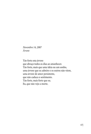 47|
Novembro 14, 2007
Árvore
Tão forte esta árvore
que abraço todos os dias ao amanhecer.
Tão forte, mais que uma ideia ou um sonho,
uma árvore que eu admiro e os outros não vêem,
uma árvore de amor persistente,
que não caduca o sentimento.
Tão forte, mais forte que eu.
Eu, que não vejo a morte.
 