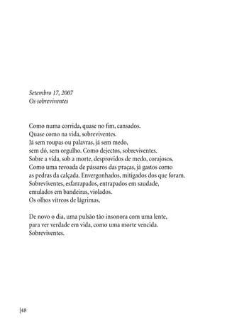|48
Setembro 17, 2007
Os sobreviventes
Como numa corrida, quase no fim, cansados.
Quase como na vida, sobreviventes.
Já sem roupas ou palavras, já sem medo,
sem dó, sem orgulho. Como dejectos, sobreviventes.
Sobre a vida, sob a morte, desprovidos de medo, corajosos.
Como uma revoada de pássaros das praças, já gastos como
as pedras da calçada. Envergonhados, mitigados dos que foram.
Sobreviventes, esfarrapados, entrapados em saudade,
emulados em bandeiras, violados.
Os olhos vítreos de lágrimas,
De novo o dia, uma pulsão tão insonora com uma lente,
para ver verdade em vida, como uma morte vencida.
Sobreviventes.
 
