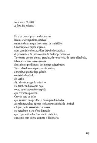 49|
Novembro 13, 2007
A fuga das palavras
Há dias que as palavras descansam,
lavam-se de significados talvez
em ruas desertas que descansam de multidões.
Ou desaparecem por segredo,
num convénio de exactidões depois de exauridas
de perversões, de incorrecções de destemperamentos.
Talvez não gostem do uso gratuito, da verborreia, da verve aldrabada,
talvez se cansem dos cansados,
dos sujeitos predicados, dos nomes adjectivados.
Todas elas devem regularmente visitar,
a matriz, o grande lago gelado,
o cristal adverbial,
do Verbo,
alto altente, mago do mistério.
Há também dias como hoje
como se o sangue fosse espada
que retracta a palavra.
Ou vão para os anjos
que as usam nos perdões e desculpas ilimitadas.
As palavras, talvez apenas tenham personalidade sensível
e fujam deste assassínio em massa,
ou percebam o seu efeito limitado
que o que está a dar é ter muito dinheiro,
o mesmo com que se compra o dicionário.
 