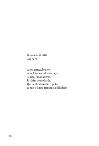 |50
Dezembro 30, 2007
Ano novo
Ano a estrear, branco,
completamente direito, capaz.
Tempo, futuro aberto.
Estaleiro de novidade.
Que se abra também o peito,
com este limpo fermento à felicidade.
 