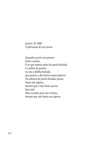 |52
Janeiro 18, 2008
A fabricação de um poema
Quando escrevo um poema
fecho a janela.
O ar que entrou antes da janela fechada,
é o pólen do poema,
eu sou a abelha fechada,
que passou o dia inteiro numa palavra.
Na colmeia de janela fechada, penso,
fumo um cigarro,
mesmo que o não fume, penso.
faço mel,
abro a janela, para sair o fumo,
mesmo que não fume um cigarro.
 