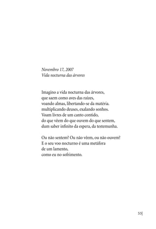 53|
Novembro 17, 2007
Vida nocturna das árvores
Imagino a vida nocturna das árvores,
que saem como aves das raízes,
voando almas, libertando-se da matéria.
multiplicando deuses, exalando sonhos.
Voam livres de um canto contido,
do que vêem do que ouvem do que sentem,
dum saber infinito da espera, da testemunha.
Ou não sentem? Ou não vêem, ou não ouvem?
E o seu voo nocturno é uma metáfora
de um lamento,
como eu no sofrimento.
 