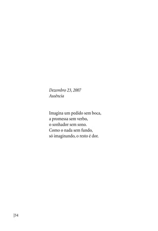 |54
Dezembro 23, 2007
Ausência
Imagina um pedido sem boca,
a promessa sem verbo,
o sonhador sem sono.
Como o nada sem fundo,
só imaginando, o resto é dor.
 